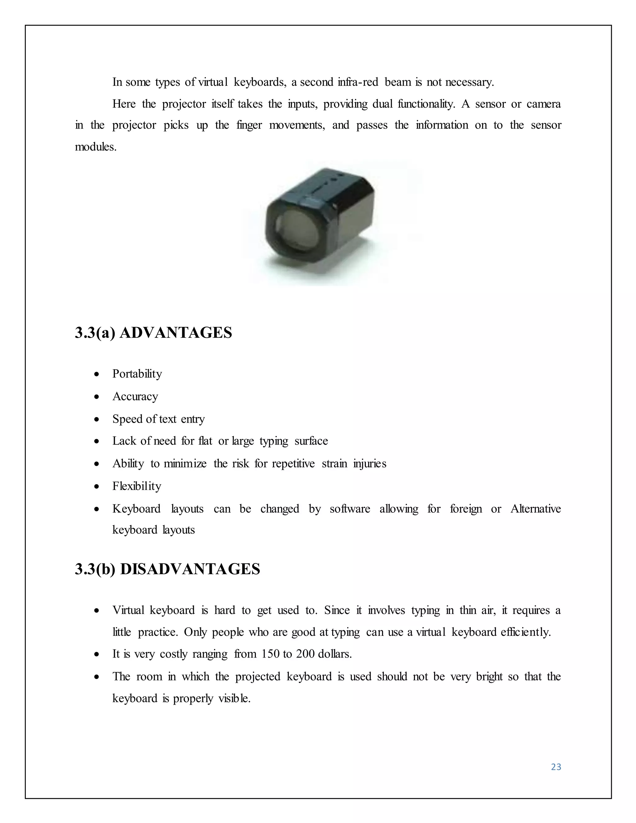 In some types of virtual keyboards, a second infra-red beam is not necessary. 
Here the projector itself takes the inputs, providing dual functionality. A sensor or camera 
in the projector picks up the finger movements, and passes the information on to the sensor 
modules. 
23 
3.3(a) ADVANTAGES 
 Portability 
 Accuracy 
 Speed of text entry 
 Lack of need for flat or large typing surface 
 Ability to minimize the risk for repetitive strain injuries 
 Flexibility 
 Keyboard layouts can be changed by software allowing for foreign or Alternative 
keyboard layouts 
3.3(b) DISADVANTAGES 
 Virtual keyboard is hard to get used to. Since it involves typing in thin air, it requires a 
little practice. Only people who are good at typing can use a virtual keyboard efficiently. 
 It is very costly ranging from 150 to 200 dollars. 
 The room in which the projected keyboard is used should not be very bright so that the 
keyboard is properly visible. 
 