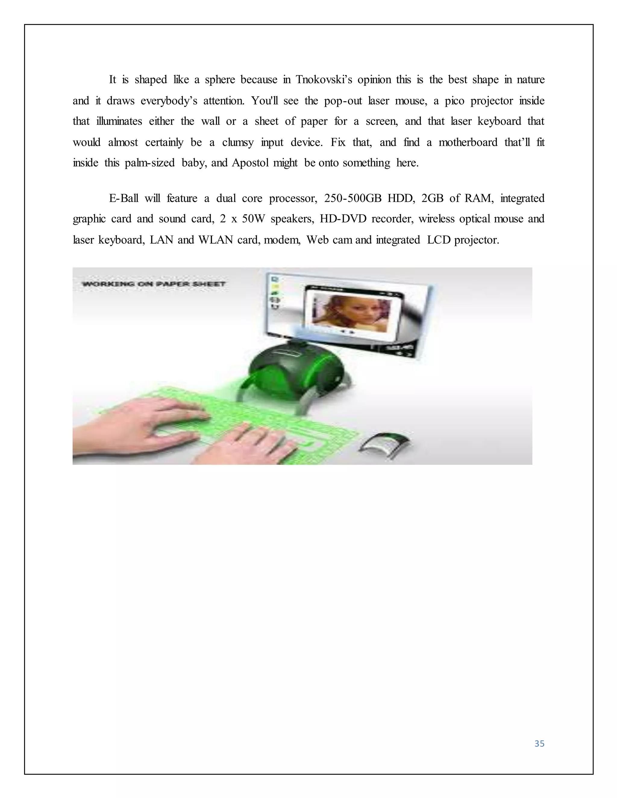 It is shaped like a sphere because in Tnokovski’s opinion this is the best shape in nature 
and it draws everybody’s attention. You'll see the pop-out laser mouse, a pico projector inside 
that illuminates either the wall or a sheet of paper for a screen, and that laser keyboard that 
would almost certainly be a clumsy input device. Fix that, and find a motherboard that’ll fit 
inside this palm-sized baby, and Apostol might be onto something here. 
E-Ball will feature a dual core processor, 250-500GB HDD, 2GB of RAM, integrated 
graphic card and sound card, 2 x 50W speakers, HD-DVD recorder, wireless optical mouse and 
laser keyboard, LAN and WLAN card, modem, Web cam and integrated LCD projector. 
35 
 