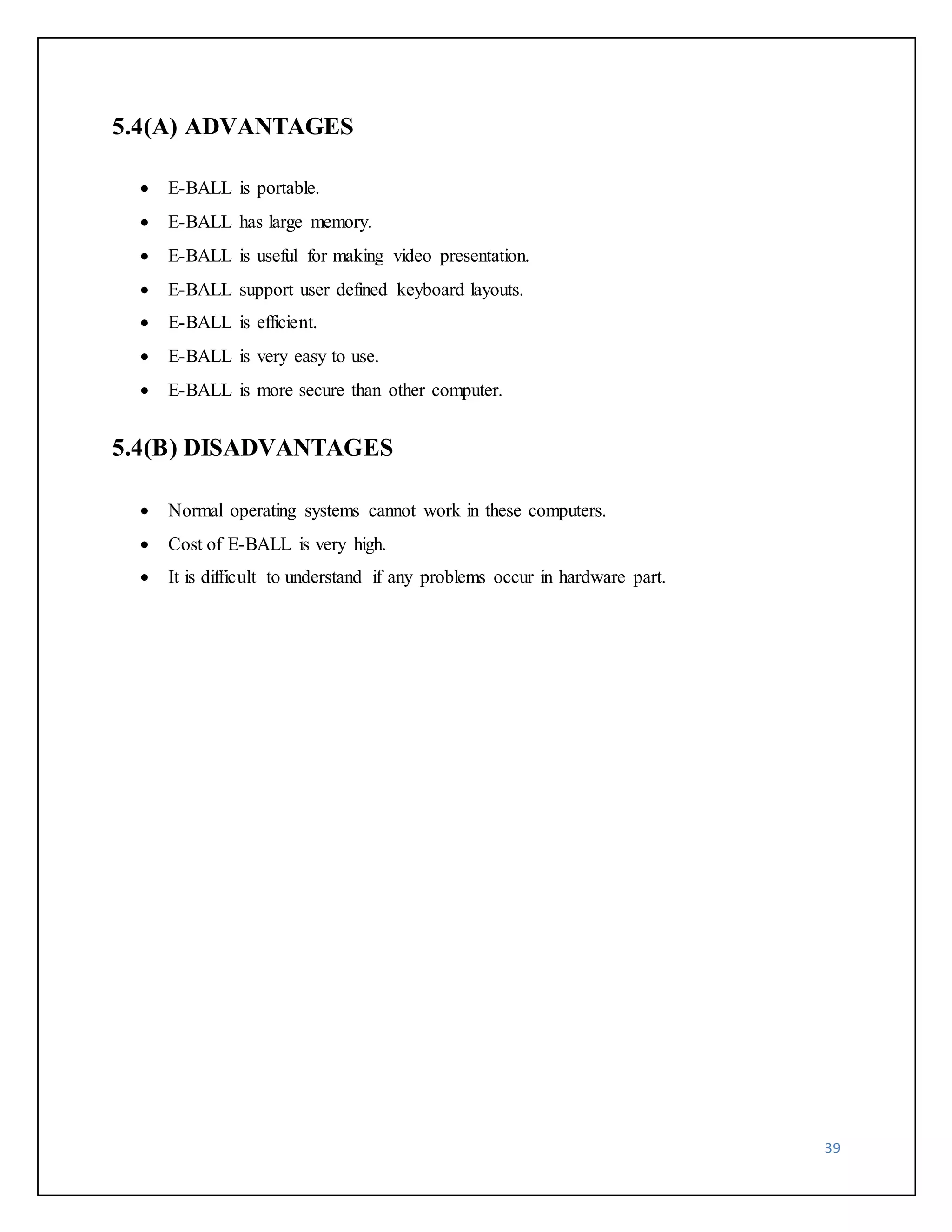 39 
5.4(A) ADVANTAGES 
 E-BALL is portable. 
 E-BALL has large memory. 
 E-BALL is useful for making video presentation. 
 E-BALL support user defined keyboard layouts. 
 E-BALL is efficient. 
 E-BALL is very easy to use. 
 E-BALL is more secure than other computer. 
5.4(B) DISADVANTAGES 
 Normal operating systems cannot work in these computers. 
 Cost of E-BALL is very high. 
 It is difficult to understand if any problems occur in hardware part. 
 