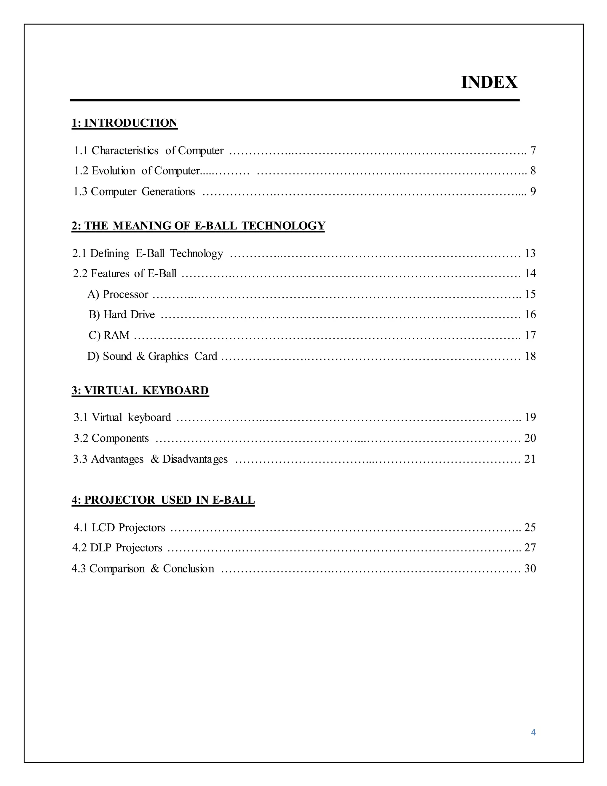4 
INDEX 
1: INTRODUCTION 
1.1 Characteristics of Computer ……………..………………………………………………….. 7 
1.2 Evolution of Computer.....……… ……………………………….………………………….. 8 
1.3 Computer Generations ……………….…………………………………………………….... 9 
2: THE MEANING OF E-BALL TECHNOLOGY 
2.1 Defining E-Ball Technology …………..…………………………………………………… 13 
2.2 Features of E-Ball ………….………………………………………………………………. 14 
A) Processor ………..……………………………………………………………………….. 15 
B) Hard Drive ………………………………………………………………………………. 16 
C) RAM …………………………………………………………………………………….. 17 
D) Sound & Graphics Card ………………….……………………………………………… 18 
3: VIRTUAL KEYBOARD 
3.1 Virtual keyboard …………………..……………………………………………………….. 19 
3.2 Components ……………………………………………...………………………………… 20 
3.3 Advantages & Disadvantages ……………………………...………………………………. 21 
4: PROJECTOR USED IN E-BALL 
4.1 LCD Projectors …………………………………………………………………………….. 25 
4.2 DLP Projectors ……………….…………………………………………………………….. 27 
4.3 Comparison & Conclusion ……………………….………………………………………… 30 
 