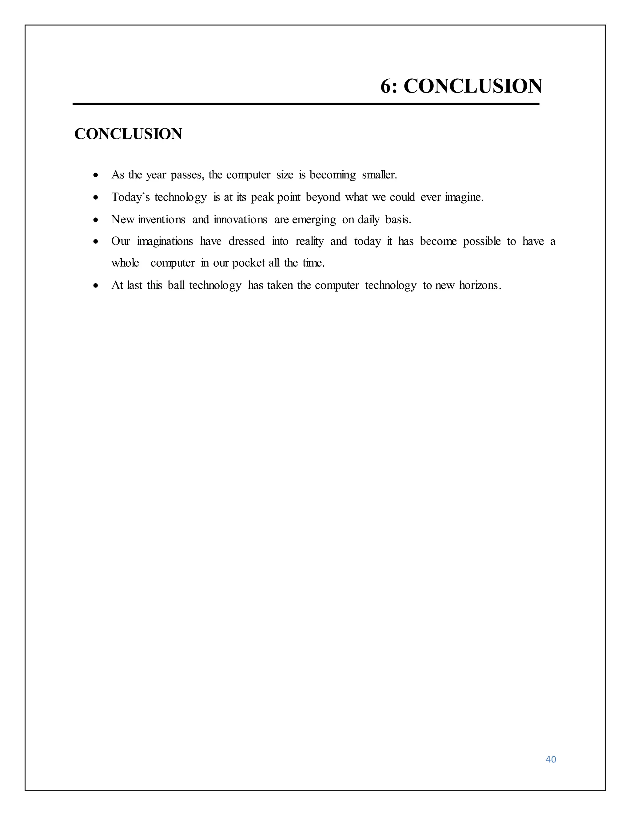 40 
6: CONCLUSION 
CONCLUSION 
 As the year passes, the computer size is becoming smaller. 
 Today’s technology is at its peak point beyond what we could ever imagine. 
 New inventions and innovations are emerging on daily basis. 
 Our imaginations have dressed into reality and today it has become possible to have a 
whole computer in our pocket all the time. 
 At last this ball technology has taken the computer technology to new horizons. 
 