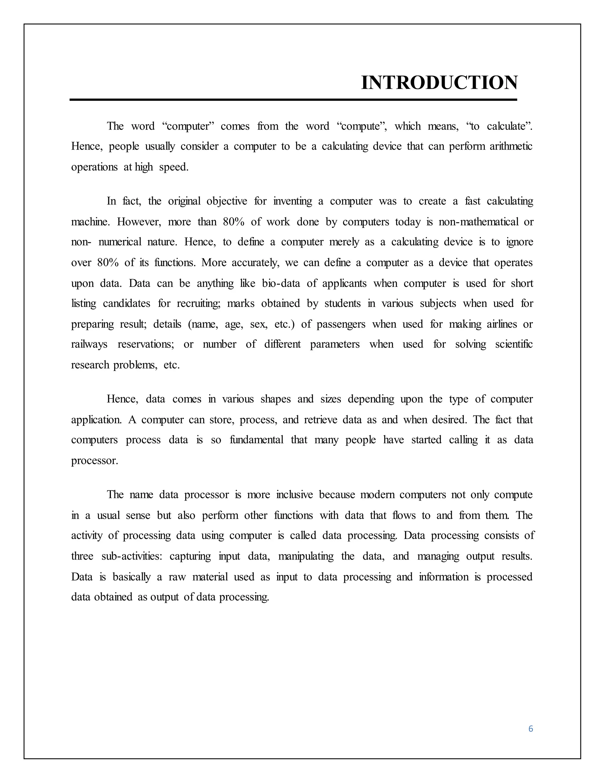 6 
INTRODUCTION 
The word “computer” comes from the word “compute”, which means, “to calculate”. 
Hence, people usually consider a computer to be a calculating device that can perform arithmetic 
operations at high speed. 
In fact, the original objective for inventing a computer was to create a fast calculating 
machine. However, more than 80% of work done by computers today is non-mathematical or 
non- numerical nature. Hence, to define a computer merely as a calculating device is to ignore 
over 80% of its functions. More accurately, we can define a computer as a device that operates 
upon data. Data can be anything like bio-data of applicants when computer is used for short 
listing candidates for recruiting; marks obtained by students in various subjects when used for 
preparing result; details (name, age, sex, etc.) of passengers when used for making airlines or 
railways reservations; or number of different parameters when used for solving scientific 
research problems, etc. 
Hence, data comes in various shapes and sizes depending upon the type of computer 
application. A computer can store, process, and retrieve data as and when desired. The fact that 
computers process data is so fundamental that many people have started calling it as data 
processor. 
The name data processor is more inclusive because modern computers not only compute 
in a usual sense but also perform other functions with data that flows to and from them. The 
activity of processing data using computer is called data processing. Data processing consists of 
three sub-activities: capturing input data, manipulating the data, and managing output results. 
Data is basically a raw material used as input to data processing and information is processed 
data obtained as output of data processing. 
 