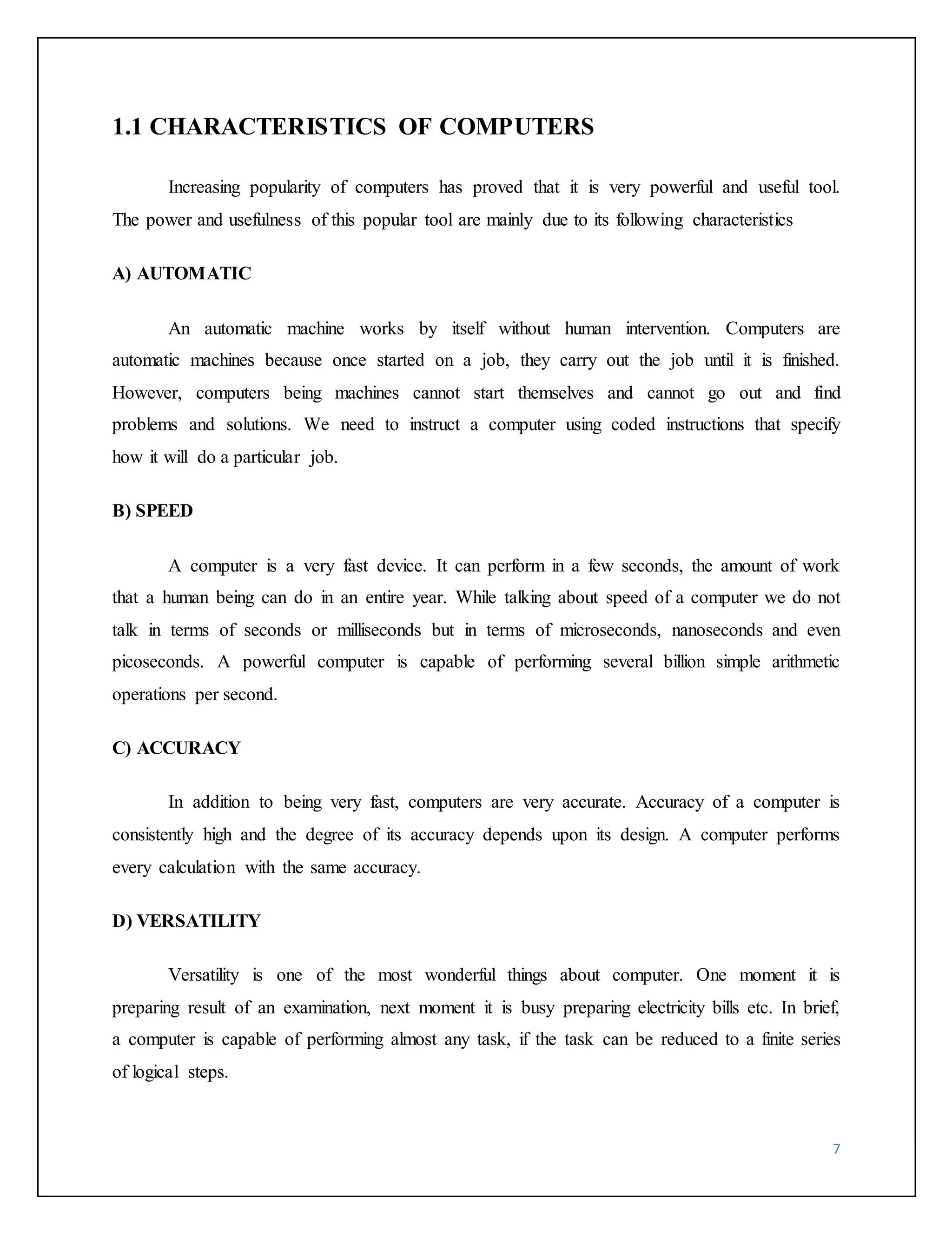 7 
1.1 CHARACTERISTICS OF COMPUTERS 
Increasing popularity of computers has proved that it is very powerful and useful tool. 
The power and usefulness of this popular tool are mainly due to its following characteristics 
A) AUTOMATIC 
An automatic machine works by itself without human intervention. Computers are 
automatic machines because once started on a job, they carry out the job until it is finished. 
However, computers being machines cannot start themselves and cannot go out and find 
problems and solutions. We need to instruct a computer using coded instructions that specify 
how it will do a particular job. 
B) SPEED 
A computer is a very fast device. It can perform in a few seconds, the amount of work 
that a human being can do in an entire year. While talking about speed of a computer we do not 
talk in terms of seconds or milliseconds but in terms of microseconds, nanoseconds and even 
picoseconds. A powerful computer is capable of performing several billion simple arithmetic 
operations per second. 
C) ACCURACY 
In addition to being very fast, computers are very accurate. Accuracy of a computer is 
consistently high and the degree of its accuracy depends upon its design. A computer performs 
every calculation with the same accuracy. 
D) VERSATILITY 
Versatility is one of the most wonderful things about computer. One moment it is 
preparing result of an examination, next moment it is busy preparing electricity bills etc. In brief, 
a computer is capable of performing almost any task, if the task can be reduced to a finite series 
of logical steps. 
 