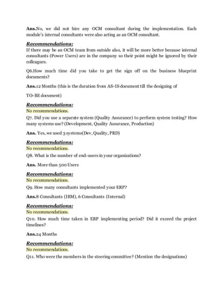Ans.No, we did not hire any OCM consultant during the implementation. Each 
module’s internal consultants were also acting as an OCM consultant. 
Recommendations: 
If there may be an OCM team from outside also, it will be more better because internal 
consultants (Power Users) are in the company so their point might be ignored by their 
colleagues. 
Q6.How much time did you take to get the sign off on the business blueprint 
documents? 
Ans.12 Months (this is the duration from AS-IS document till the designing of 
TO-BE document) 
Recommendations: 
No recommendations. 
Q7. Did you use a separate system (Quality Assurance) to perform system testing? How 
many systems use? (Development, Quality Assurance, Production) 
Ans. Yes, we used 3 systems(Dev, Quality, PRD) 
Recommendations: 
No recommendations. 
Q8. What is the number of end-users in your organizations? 
Ans. More than 500 Users 
Recommendations: 
No recommendations. 
Q9. How many consultants implemented your ERP? 
Ans.8 Consultants (IBM), 6 Consultants (Internal) 
Recommendations: 
No recommendations. 
Q10. How much time taken in ERP implement ing period? Did it exceed the project 
timelines? 
Ans.24 Months 
Recommendations: 
No recommendations. 
Q11. Who were the members in the steering committee? (Mention the designations) 
 