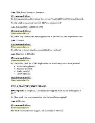 Ans. CEO, Senior Managers, Managers. 
Recommendations: 
In steering committee, there should be a person “Next to CEO” not CEO himself/herself. 
Q12. In which companies& locations, ERP was implemented? 
Ans. Beltexco (KHI) and MIDAS (CA) 
Recommendations: 
No recommendations. 
Q13. How long you run your legacy applications in parallel after ERP implementations? 
Ans. 6 Months 
Recommendations: 
No recommendations. 
Q14. During system testing, how much difficulties you faced? 
Ans. High level of difficulties 
Recommendations: 
No recommendations. 
Q15. In Go live check list of ERP implementation, which components were present? 
 Master data uploaded 
 Balances uploaded 
 Stocks uploaded 
 Orders uploaded 
Recommendations: 
No recommendations. 
USE & MAINTENANCE PHASE: 
(Description: In this phase, “How companies support, maintenance and upgrade of 
ERP”) 
Q1. How much time your organization take the mandatory support? 
Ans. 12 Months 
Recommendations: 
No recommendations. 
Q2. What was maintenance support, is it outsource or internal? 
 