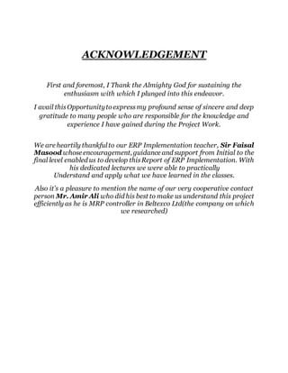 ACKNOWLEDGEMENT 
First and foremost, I Thank the Almighty God for sustaining the 
enthusiasm with which I plunged into this endeavor. 
I avail this Opportunity to express my profound sense of sincere and deep 
gratitude to many people who are responsible for the knowledge and 
experience I have gained during the Project Work. 
We are heartily thankful to our ERP Implementation teacher, Sir Faisal 
Masood whose encouragement, guidance and support from Initial to the 
final level enabled us to develop this Report of ERP Implementation. With 
his dedicated lectures we were able to practically 
Understand and apply what we have learned in the classes. 
Also it’s a pleasure to mention the name of our very cooperative contact 
person Mr. Amir Ali who did his best to make us understand this project 
efficiently as he is MRP controller in Beltexco Ltd(the company on which 
we researched) 
 