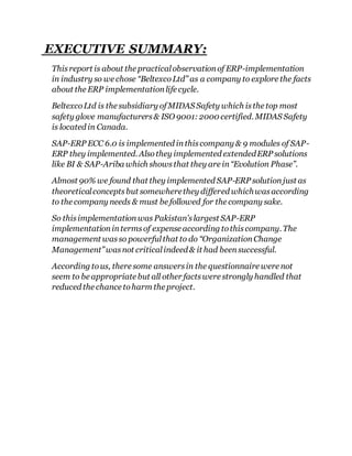 EXECUTIVE SUMMARY: 
This report is about the practical observation of ERP-implementation 
in industry so we chose “Beltexco Ltd” as a company to explore the facts 
about the ERP implementation life cycle. 
Beltexco Ltd is the subsidiary of MIDAS Safety which is the top most 
safety glove manufacturers & ISO 9001: 2000 certified. MIDAS Safety 
is located in Canada. 
SAP-ERP ECC 6.0 is implemented in this company & 9 modules of SAP-ERP 
they implemented. Also they implemented extended ERP solutions 
like BI & SAP-Ariba which shows that they are in “Evolution Phase”. 
Almost 90% we found that they implemented SAP-ERP solution just as 
theoretical concepts but somewhere they differed which was according 
to the company needs & must be followed for the company sake. 
So this implementation was Pakistan’s largest SAP-ERP 
implementation in terms of expense according to this company. The 
management was so powerful that to do “Organization Change 
Management” was not critical indeed & it had been successful. 
According to us, there some answers in the questionnaire were not 
seem to be appropriate but all other facts were strongly handled that 
reduced the chance to harm the project. 
 