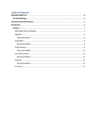 Table of Contents 
RESEARCH OBJECTIVE:........................................................................................................................ 6 
Our Methodology: .......................................................................................................................... 6 
Interview with contact person: ........................................................................................................... 7 
Introduction....................................................................................................................................... 7 
Analysis:......................................................................................................................................... 7 
ERP LIFE CYCLE PHASES: .................................................................................................... 7 
Adoption ................................................................................................................................... 7 
Recommendation................................................................................................................. 8 
Acquisition................................................................................................................................ 8 
Recommendation................................................................................................................. 8 
Implementation .......................................................................................................................... 9 
Recommendation............................................................................................................... 12 
Use & Maintenance .................................................................................................................. 12 
Recommendation............................................................................................................... 12 
Evolution .................................................................................................................................. 12 
Recommendation............................................................................................................... 13 
Conclusion ................................................................................................................................ 13 
 