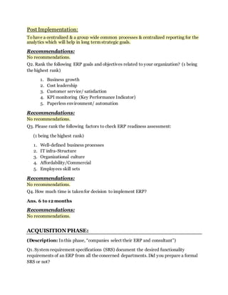 Post Implementation: 
To have a centralized & a group wide common processes & centralized reporting for the 
analytics which will help in long term strategic goals. 
Recommendations: 
No recommendations. 
Q2. Rank the following ERP goals and objectives related to your organization? (1 being 
the highest rank) 
1. Business growth 
2. Cost leadership 
3. Customer service/ satisfaction 
4. KPI monitoring (Key Performance Indicator) 
5. Paperless environment/ automation 
Recommendations: 
No recommendations. 
Q3. Please rank the following factors to check ERP readiness assessment: 
(1 being the highest rank) 
1. Well-defined business processes 
2. IT infra-Structure 
3. Organizational culture 
4. Affordability/Commercial 
5. Employees skill sets 
Recommendations: 
No recommendations. 
Q4. How much time is taken for decision to implement ERP? 
Ans. 6 to 12 months 
Recommendations: 
No recommendations. 
ACQUISITION PHASE: 
(Description: In this phase, “companies select their ERP and consultant”) 
Q1. System requirement specifications (SRS) document the desired functionality 
requirements of an ERP from all the concerned departments. Did you prepare a formal 
SRS or not? 
 