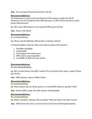 Ans. Yes we prepared the documentation (AS-IS). 
Recommendations: 
AS-IS document is may be advanced because of the company quality but AS-IS 
document is not the substitute of the SRS document. It will be better for them to make 
proper SRS document. 
Q2. How many ERP products you evaluated? (Please give the list) 
Ans. Oracle, SAP, Siebel 
Recommendations: 
No recommendations. 
Q3. Please rank the following ERP product evaluation criteria? 
(1 being the highest rank and others will rank according to the priority) 
1. Flexibility Scalability 
2. Functionality 
3. Cost Support and maintenance 
4. ERP used by your competitors 
5. Availability of Skill set in the market 
Recommendations: 
No recommendations. 
Q4. Did you take demos from ERP vendors? If yes, then from how many vendors? Please 
give the list. 
Ans. IBM, Siemens, Abacus, Siddat Haider 
Recommendations: 
No recommendations. 
Q5. What solution did you choose generic or vertical ERP (industry specific)? Why? 
Ans. Generic ERP to enjoy the wider options of functionality. 
Recommendations: 
No recommendations. 
Q6. Which consultant company did you choose? Why and what is the main reason? 
Ans. IBM because they have a proven track record of successful implementation. 
 