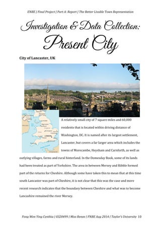   ENBE	
  |	
  Final	
  Project	
  |	
  Part	
  A:	
  Report	
  |	
  The	
  Better	
  Livable	
  Town	
  Representation	
  
	
  
	
   Fong	
  Wen	
  Ying	
  Cynthia	
  |	
  0320499	
  |	
  Miss	
  Renee	
  |	
  FNBE	
  Aug	
  2014	
  |	
  Taylor’s	
  University	
   10	
  
Investigation & Data Collection:
Present City	
  
City	
  of	
  Lancaster,	
  UK	
  
	
  
	
  
	
  
	
  
	
  
	
  
A	
  relatively	
  small	
  city	
  of	
  7	
  square	
  miles	
  and	
  60,000	
  
residents	
  that	
  is	
  located	
  within	
  driving	
  distance	
  of	
  
Washington,	
  DC.	
  It	
  is	
  named	
  after	
  its	
  largest	
  settlement,	
  
Lancaster,	
  but	
  covers	
  a	
  far	
  larger	
  area	
  which	
  includes	
  the	
  
towns	
  of	
  Morecambe,	
  Heysham	
  and	
  Carnforth,	
  as	
  well	
  as	
  
outlying	
  villages,	
  farms	
  and	
  rural	
  hinterland.	
  In	
  the	
  Domesday	
  Book,	
  some	
  of	
  its	
  lands	
  
had	
  been	
  treated	
  as	
  part	
  of	
  Yorkshire.	
  The	
  area	
  in	
  between	
  Mersey	
  and	
  Ribble	
  formed	
  
part	
  of	
  the	
  returns	
  for	
  Cheshire.	
  Although	
  some	
  have	
  taken	
  this	
  to	
  mean	
  that	
  at	
  this	
  time	
  
south	
  Lancaster	
  was	
  part	
  of	
  Cheshire,	
  it	
  is	
  not	
  clear	
  that	
  this	
  was	
  the	
  case	
  and	
  more	
  
recent	
  research	
  indicates	
  that	
  the	
  boundary	
  between	
  Cheshire	
  and	
  what	
  was	
  to	
  become	
  
Lancashire	
  remained	
  the	
  river	
  Mersey.	
  	
  	
  
	
  
 