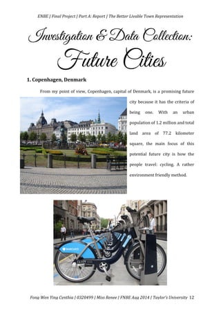   ENBE	
  |	
  Final	
  Project	
  |	
  Part	
  A:	
  Report	
  |	
  The	
  Better	
  Livable	
  Town	
  Representation	
  
	
  
	
   Fong	
  Wen	
  Ying	
  Cynthia	
  |	
  0320499	
  |	
  Miss	
  Renee	
  |	
  FNBE	
  Aug	
  2014	
  |	
  Taylor’s	
  University	
   12	
  
Investigation & Data Collection:
Future Cities
1.	
  Copenhagen,	
  Denmark	
  
From	
  my	
  point	
  of	
  view,	
  Copenhagen,	
  capital	
  of	
  Denmark,	
  is	
  a	
  promising	
  future	
  
city	
  because	
  it	
  has	
  the	
  criteria	
  of	
  
being	
   one.	
   With	
   an	
   urban	
  
population	
  of	
  1.2	
  million	
  and	
  total	
  
land	
   area	
   of	
   77.2	
   kilometer	
  
square,	
   the	
   main	
   focus	
   of	
   this	
  
potential	
   future	
   city	
   is	
   how	
   the	
  
people	
   travel:	
   cycling.	
   A	
   rather	
  
environment	
  friendly	
  method.	
  	
  
	
  
	
  
	
  
	
  
	
  
	
  
 