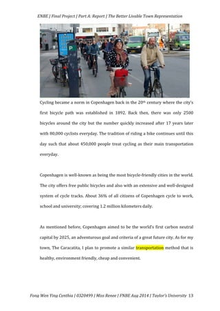   ENBE	
  |	
  Final	
  Project	
  |	
  Part	
  A:	
  Report	
  |	
  The	
  Better	
  Livable	
  Town	
  Representation	
  
	
  
	
   Fong	
  Wen	
  Ying	
  Cynthia	
  |	
  0320499	
  |	
  Miss	
  Renee	
  |	
  FNBE	
  Aug	
  2014	
  |	
  Taylor’s	
  University	
   13	
  
Cycling	
  became	
  a	
  norm	
  in	
  Copenhagen	
  back	
  in	
  the	
  20th	
  century	
  where	
  the	
  city’s	
  
first	
   bicycle	
   path	
   was	
   established	
   in	
   1892.	
   Back	
   then,	
   there	
   was	
   only	
   2500	
  
bicycles	
  around	
  the	
  city	
  but	
  the	
  number	
  quickly	
  increased	
  after	
  17	
  years	
  later	
  
with	
  80,000	
  cyclists	
  everyday.	
  The	
  tradition	
  of	
  riding	
  a	
  bike	
  continues	
  until	
  this	
  
day	
  such	
  that	
  about	
  450,000	
  people	
  treat	
  cycling	
  as	
  their	
  main	
  transportation	
  
everyday.	
  	
  
	
  
Copenhagen	
  is	
  well-­‐known	
  as	
  being	
  the	
  most	
  bicycle-­‐friendly	
  cities	
  in	
  the	
  world.	
  
The	
  city	
  offers	
  free	
  public	
  bicycles	
  and	
  also	
  with	
  an	
  extensive	
  and	
  well-­‐designed	
  
system	
  of	
  cycle	
  tracks.	
  About	
  36%	
  of	
  all	
  citizens	
  of	
  Copenhagen	
  cycle	
  to	
  work,	
  
school	
  and	
  university;	
  covering	
  1.2	
  million	
  kilometers	
  daily.	
  	
  
	
  
As	
  mentioned	
  before,	
  Copenhagen	
  aimed	
  to	
  be	
  the	
  world’s	
  first	
  carbon	
  neutral	
  
capital	
  by	
  2025,	
  an	
  adventurous	
  goal	
  and	
  criteria	
  of	
  a	
  great	
  future	
  city.	
  As	
  for	
  my	
  
town,	
  The	
  Caracatita,	
  I	
  plan	
  to	
  promote	
  a	
  similar	
  transportation	
  method	
  that	
  is	
  
healthy,	
  environment	
  friendly,	
  cheap	
  and	
  convenient.	
  	
  
	
  
	
  
 