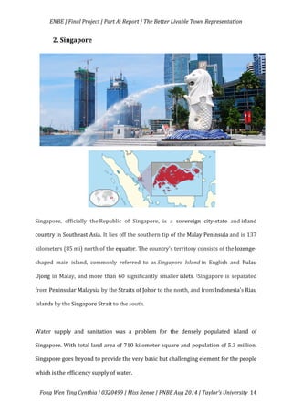   ENBE	
  |	
  Final	
  Project	
  |	
  Part	
  A:	
  Report	
  |	
  The	
  Better	
  Livable	
  Town	
  Representation	
  
	
  
	
   Fong	
  Wen	
  Ying	
  Cynthia	
  |	
  0320499	
  |	
  Miss	
  Renee	
  |	
  FNBE	
  Aug	
  2014	
  |	
  Taylor’s	
  University	
   14	
  
2.	
  Singapore	
  	
  
	
  
	
  
	
  
	
  
	
  
Singapore,	
   officially	
   the	
  Republic	
   of	
   Singapore,	
   is	
   a	
   sovereign	
   city-­‐state	
   and	
  island	
  
country	
  in	
  Southeast	
  Asia.	
  It	
  lies	
  off	
  the	
  southern	
  tip	
  of	
  the	
  Malay	
  Peninsula	
  and	
  is	
  137	
  
kilometers	
  (85	
  mi)	
  north	
  of	
  the	
  equator.	
  The	
  country's	
  territory	
  consists	
  of	
  the	
  lozenge-­‐
shaped	
   main	
   island,	
   commonly	
   referred	
   to	
   as	
  Singapore	
   Island	
  in	
   English	
   and	
   Pulau	
  
Ujong	
  in	
  Malay,	
  and	
  more	
  than	
  60	
  significantly	
  smaller	
  islets.	
  [Singapore	
  is	
  separated	
  
from	
  Peninsular	
  Malaysia	
  by	
  the	
  Straits	
  of	
  Johor	
  to	
  the	
  north,	
  and	
  from	
  Indonesia's	
  Riau	
  
Islands	
  by	
  the	
  Singapore	
  Strait	
  to	
  the	
  south.	
  	
  
	
  
Water	
   supply	
   and	
   sanitation	
   was	
   a	
   problem	
   for	
   the	
   densely	
   populated	
   island	
   of	
  
Singapore.	
  With	
  total	
  land	
  area	
  of	
  710	
  kilometer	
  square	
  and	
  population	
  of	
  5.3	
  million.	
  
Singapore	
  goes	
  beyond	
  to	
  provide	
  the	
  very	
  basic	
  but	
  challenging	
  element	
  for	
  the	
  people	
  
which	
  is	
  the	
  efficiency	
  supply	
  of	
  water.	
  	
  
 