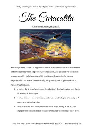   ENBE	
  |	
  Final	
  Project	
  |	
  Part	
  A:	
  Report	
  |	
  The	
  Better	
  Livable	
  Town	
  Representation	
  
	
  
	
   Fong	
  Wen	
  Ying	
  Cynthia	
  |	
  0320499	
  |	
  Miss	
  Renee	
  |	
  FNBE	
  Aug	
  2014	
  |	
  Taylor’s	
  University	
   16	
  
The Caracatita
A	
  place	
  where	
  tranquility	
  exist.
	
  
	
  
	
  
	
  
	
  
	
  
The	
  design	
  of	
  The	
  Caracatita	
  city	
  plan	
  is	
  proposed	
  to	
  overcome	
  and	
  extract	
  the	
  benefits	
  
of	
  the	
  rising	
  temperature,	
  air	
  pollution,	
  noise	
  pollution,	
  land	
  pollution	
  etc.	
  and	
  the	
  list	
  
goes	
  on	
  caused	
  by	
  global	
  warming,	
  while	
  simultaneously	
  retaining	
  the	
  humane	
  
experience	
  for	
  the	
  citizens.	
  The	
  reason	
  why	
  our	
  group	
  decided	
  to	
  go	
  underwater	
  is	
  
rather	
  straightforward.	
  	
  
1. to	
  shelter	
  the	
  citizens	
  from	
  the	
  scorching	
  heat	
  and	
  deadly	
  ultraviolet	
  rays	
  due	
  to	
  
the	
  thinning	
  of	
  ozone	
  layer	
  	
  
2. to	
  allow	
  citizens	
  to	
  experience	
  being	
  underwater;	
  as	
  the	
  tagline	
  of	
  this	
  city	
  is,	
  ‘A	
  
place	
  where	
  tranquility	
  exist.’	
  
3. reuse	
  of	
  seawater	
  which	
  can	
  provide	
  sufficient	
  water	
  supply	
  to	
  the	
  city	
  like	
  
Singapore’s	
  iconic	
  desalination	
  of	
  seawater	
  to	
  supply	
  the	
  country’s	
  water	
  needs	
  
	
  
 
