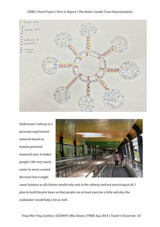   ENBE	
  |	
  Final	
  Project	
  |	
  Part	
  A:	
  Report	
  |	
  The	
  Better	
  Livable	
  Town	
  Representation	
  
	
  
	
   Fong	
  Wen	
  Ying	
  Cynthia	
  |	
  0320499	
  |	
  Miss	
  Renee	
  |	
  FNBE	
  Aug	
  2014	
  |	
  Taylor’s	
  University	
   18	
  
	
  
	
  
	
  
	
  
	
  
	
  
	
  
	
  
	
  
	
  
	
  
	
  
	
  
	
  
Underwater	
  subway	
  is	
  a	
  
personal	
  rapid	
  transit	
  
network	
  based	
  on	
  
human-­‐powered	
  
monorail	
  cars,	
  it	
  makes	
  
people’s	
  life	
  very	
  much	
  
easier	
  to	
  move	
  around	
  
the	
  town	
  but	
  it	
  might	
  
cause	
  laziness	
  as	
  all	
  citizens	
  would	
  only	
  seat	
  in	
  the	
  subway	
  and	
  not	
  exercising	
  at	
  all.	
  I	
  
plan	
  to	
  build	
  bicycle	
  lanes	
  so	
  that	
  people	
  can	
  at	
  least	
  exercise	
  a	
  little	
  and	
  also	
  the	
  
walkalator	
  would	
  help	
  a	
  lot	
  as	
  well.	
  	
  
 