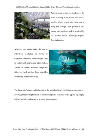   ENBE	
  |	
  Final	
  Project	
  |	
  Part	
  A:	
  Report	
  |	
  The	
  Better	
  Livable	
  Town	
  Representation	
  
	
  
	
   Fong	
  Wen	
  Ying	
  Cynthia	
  |	
  0320499	
  |	
  Miss	
  Renee	
  |	
  FNBE	
  Aug	
  2014	
  |	
  Taylor’s	
  University	
   20	
  
As	
  mentioned	
  before,	
  the	
  top	
  floor	
  of	
  the	
  
main	
   building	
   is	
   an	
   access	
   and	
   also	
   a	
  
garden	
   where	
   people	
   can	
   hang	
   out	
   to	
  
enjoy	
   the	
   sunlight.	
   The	
   garden	
   is	
   part	
  
indoor	
   part	
   outdoor	
   and	
   is	
   inspired	
   by	
  
the	
   Walkie	
   Talkie	
   Building’s	
   highest	
  
floor	
  in	
  London.	
  
	
  
	
  Whereas	
   the	
   second	
   floor,	
   the	
   tourist	
  
attraction,	
   a	
   chance	
   for	
   people	
   to	
  
experience	
  being	
  in	
  a	
  see-­‐through	
  cage	
  
in	
   water	
   with	
   sharks	
   and	
   other	
   fishes.	
  
People	
  can	
  interact	
  with	
  less	
  dangerous	
  
fishes	
   as	
   well	
   as	
   this	
   floor	
   provides	
  
snorkeling	
  and	
  scuba	
  diving.	
  	
  
	
  
	
  
The	
  Caracatita’s	
  town	
  hall	
  is	
  located	
  in	
  the	
  main	
  building’s	
  third	
  floor,	
  a	
  place	
  where	
  
people	
  gather	
  during	
  festivals	
  or	
  any	
  meetings	
  and	
  such.	
  It	
  is	
  just	
  a	
  typical	
  big	
  empty	
  
hall	
  with	
  chairs	
  and	
  tables	
  to	
  be	
  used	
  when	
  needed.	
  
	
  
	
  
	
  	
  
	
  
	
  
 