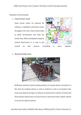   ENBE	
  |	
  Final	
  Project	
  |	
  Part	
  A:	
  Report	
  |	
  The	
  Better	
  Livable	
  Town	
  Representation	
  
	
  
	
   Fong	
  Wen	
  Ying	
  Cynthia	
  |	
  0320499	
  |	
  Miss	
  Renee	
  |	
  FNBE	
  Aug	
  2014	
  |	
  Taylor’s	
  University	
   21	
  
	
  
Elements	
  in	
  The	
  Caracatita	
  
1. Fixed	
  transit	
  routes	
  
Fixed	
   transit	
   routes	
   are	
   planned	
   for	
  
subways,	
  a	
  walkalator	
  and	
  bicycle	
  routes	
  
throughout	
   the	
   town.	
   Fixed	
   transit	
   helps	
  
to	
   guide	
   development	
   and	
   keep	
   the	
  
streets	
  busy.	
  When	
  development	
  happens	
  
around	
   fixed-­‐transit,	
   it	
   is	
   easy	
   to	
   get	
  
around	
   on	
   foot	
   because	
   everything	
   is	
   closer	
   together.	
  
	
  
2. Bicycle	
  friendly	
  town	
  
	
  
	
  
	
  
	
  
	
  
	
  
	
  
Multistory	
  automatic	
  bicycle	
  parking	
  stations	
  are	
  located	
  almost	
  everywhere	
  in	
  
the	
   town	
   for	
   working	
   citizens	
   as	
   well	
   as	
   students	
   to	
   ride	
   to	
   everywhere	
   they	
  
want	
  to	
  go.	
  Special	
  carriages	
  on	
  subways	
  are	
  planned	
  for	
  cycliests	
  to	
  board	
  with	
  
their	
  bicycles.	
  Bicycle	
  lanes	
  are	
  paved	
  and	
  are	
  closed	
  from	
  other	
  mobile	
  vehicles	
  
to	
  ensure	
  the	
  safety	
  of	
  cyclists.	
  	
  
 
