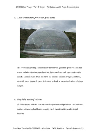   ENBE	
  |	
  Final	
  Project	
  |	
  Part	
  A:	
  Report	
  |	
  The	
  Better	
  Livable	
  Town	
  Representation	
  
	
  
	
   Fong	
  Wen	
  Ying	
  Cynthia	
  |	
  0320499	
  |	
  Miss	
  Renee	
  |	
  FNBE	
  Aug	
  2014	
  |	
  Taylor’s	
  University	
   23	
  
	
  
5. Thick	
  transparent	
  protection	
  glass	
  dome	
  
	
  
	
   	
  
	
   	
  
	
   	
  
	
   	
  
	
   	
  
	
   	
  
	
   	
  
	
  
	
  
The	
  town	
  is	
  covered	
  by	
  a	
  special	
  thick	
  transparent	
  glass	
  that	
  gives	
  out	
  a	
  kind	
  of	
  
sound	
  and	
  vibration	
  in	
  water	
  about	
  few	
  feet	
  away	
  from	
  each	
  zones	
  to	
  keep	
  the	
  
aquatic	
  animals	
  away.	
  It	
  will	
  not	
  harm	
  the	
  animals	
  unless	
  it	
  brings	
  harm	
  to	
  us,	
  
the	
  thick	
  outer	
  glass	
  will	
  give	
  a	
  little	
  electric	
  shock	
  to	
  any	
  animals	
  when	
  it	
  brings	
  
danger.	
  
	
  
	
  
6. Fulfill	
  the	
  needs	
  of	
  citizens.	
  
All	
  facilities	
  and	
  demand	
  that	
  are	
  needed	
  by	
  citizens	
  are	
  proved	
  in	
  The	
  Caracatita	
  
such	
  as	
  settlement,	
  healthcare,	
  security	
  etc.	
  It	
  gives	
  the	
  citizens	
  a	
  feeling	
  of	
  
security.	
  	
  
	
  
 