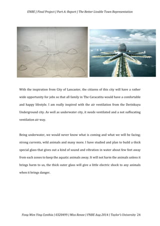   ENBE	
  |	
  Final	
  Project	
  |	
  Part	
  A:	
  Report	
  |	
  The	
  Better	
  Livable	
  Town	
  Representation	
  
	
  
	
   Fong	
  Wen	
  Ying	
  Cynthia	
  |	
  0320499	
  |	
  Miss	
  Renee	
  |	
  FNBE	
  Aug	
  2014	
  |	
  Taylor’s	
  University	
   24	
  
	
  
	
  
With	
  the	
  inspiration	
  from	
  City	
  of	
  Lancaster,	
  the	
  citizens	
  of	
  this	
  city	
  will	
  have	
  a	
  rather	
  
wide	
  opportunity	
  for	
  jobs	
  so	
  that	
  all	
  family	
  in	
  The	
  Caracatita	
  would	
  have	
  a	
  comfortable	
  
and	
   happy	
   lifestyle.	
   I	
   am	
   really	
   inspired	
   with	
   the	
   air	
   ventilation	
   from	
   the	
   Derinkuyu	
  
Underground	
  city.	
  As	
  well	
  as	
  underwater	
  city,	
  it	
  needs	
  ventilated	
  and	
  a	
  not	
  suffocating	
  
ventilation	
  air	
  way.	
  	
  
	
  
Being	
  underwater,	
  we	
  would	
  never	
  know	
  what	
  is	
  coming	
  and	
  what	
  we	
  will	
  be	
  facing;	
  
strong	
  currents,	
  wild	
  animals	
  and	
  many	
  more.	
  I	
  have	
  studied	
  and	
  plan	
  to	
  build	
  a	
  thick	
  
special	
  glass	
  that	
  gives	
  out	
  a	
  kind	
  of	
  sound	
  and	
  vibration	
  in	
  water	
  about	
  few	
  feet	
  away	
  
from	
  each	
  zones	
  to	
  keep	
  the	
  aquatic	
  animals	
  away.	
  It	
  will	
  not	
  harm	
  the	
  animals	
  unless	
  it	
  
brings	
  harm	
  to	
  us,	
  the	
  thick	
  outer	
  glass	
  will	
  give	
  a	
  little	
  electric	
  shock	
  to	
  any	
  animals	
  
when	
  it	
  brings	
  danger.	
  
	
  
	
  
	
  
	
  
 