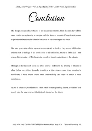   ENBE	
  |	
  Final	
  Project	
  |	
  Part	
  A:	
  Report	
  |	
  The	
  Better	
  Livable	
  Town	
  Representation	
  
	
  
	
   Fong	
  Wen	
  Ying	
  Cynthia	
  |	
  0320499	
  |	
  Miss	
  Renee	
  |	
  FNBE	
  Aug	
  2014	
  |	
  Taylor’s	
  University	
   26	
  
Conclusion
The	
  design	
  process	
  of	
  new	
  towns	
  is	
  not	
  as	
  east	
  as	
  it	
  seems.	
  From	
  the	
  structure	
  of	
  the	
  
town	
   to	
   the	
   town	
   planning	
   strategies	
   and	
   the	
   features	
   to	
   make	
   if	
   sustainable,	
   every	
  
slightest	
  detail	
  needs	
  to	
  be	
  taken	
  into	
  account	
  to	
  create	
  an	
  organized	
  town.	
  
	
  
The	
  idea	
  generation	
  of	
  the	
  town	
  structure	
  started	
  as	
  hard	
  as	
  they	
  are	
  to	
  fulfill	
  other	
  
aspects	
  such	
  as	
  zonings	
  of	
  the	
  town	
  needs	
  to	
  be	
  considered.	
  I	
  have	
  to	
  admit	
  that	
  I	
  had	
  
changed	
  the	
  structure	
  of	
  The	
  Caracatita	
  countless	
  times	
  in	
  order	
  to	
  meet	
  the	
  criteria.	
  
	
  
Through	
  all	
  the	
  research	
  about	
  the	
  cities	
  above,	
  I	
  had	
  learnt	
  the	
  priority	
  of	
  citizens	
  is	
  
place	
   before	
   everything.	
   Secondly,	
   to	
   achieve	
   a	
   future	
   town,	
   green	
   town	
   planning	
   is	
  
mandatory.	
   I	
   have	
   known	
   more	
   about	
   sustainability	
   and	
   ways	
   to	
   make	
   a	
   town	
  
sustainable.	
  	
  
	
  
To	
  put	
  in	
  a	
  nutshell,	
  we	
  need	
  to	
  be	
  smart	
  when	
  come	
  to	
  planning	
  a	
  town.	
  We	
  cannot	
  just	
  
simply	
  plan	
  the	
  way	
  we	
  want	
  it	
  but	
  to	
  think	
  far	
  and	
  see	
  the	
  future.	
  	
  	
  	
  
	
  
 