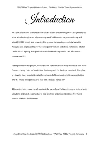   ENBE	
  |	
  Final	
  Project	
  |	
  Part	
  A:	
  Report	
  |	
  The	
  Better	
  Livable	
  Town	
  Representation	
  
	
  
	
   Fong	
  Wen	
  Ying	
  Cynthia	
  |	
  0320499	
  |	
  Miss	
  Renee	
  |	
  FNBE	
  Aug	
  2014	
  |	
  Taylor’s	
  University	
   3	
  
Introduction
	
  	
   	
  
As	
  a	
  part	
  of	
  our	
  final	
  Element	
  of	
  Natural	
  and	
  Built	
  Environment	
  (ENBE)	
  assignment,	
  we	
  
were	
  asked	
  to	
  imagine	
  ourselves	
  as	
  mayors	
  of	
  30-­‐kilometers-­‐square	
  wide	
  city	
  with	
  
about	
  200,000	
  people	
  and	
  is	
  required	
  to	
  propose	
  the	
  new	
  improved	
  city	
  layout	
  in	
  
Malaysia	
  that	
  improves	
  the	
  people’s	
  living	
  environment	
  and	
  also	
  a	
  sustainable	
  city	
  for	
  
the	
  future.	
  As	
  a	
  group,	
  we	
  agreed	
  on	
  a	
  whole	
  new	
  setting	
  for	
  our	
  city,	
  which	
  is	
  an	
  
underwater	
  city.	
  	
  
	
  
In	
  the	
  process	
  of	
  this	
  project,	
  we	
  learnt	
  how	
  and	
  what	
  makes	
  a	
  city	
  as	
  well	
  as	
  how	
  other	
  
famous	
  existing	
  cities	
  such	
  as	
  Byblos,	
  Gaziantep	
  and	
  Portland	
  are	
  sustained.	
  Therefore,	
  
we	
  have	
  to	
  study	
  about	
  cities	
  at	
  different	
  period	
  of	
  time	
  (ancient	
  cities,	
  present	
  cities	
  
and	
  the	
  future	
  cities)	
  in	
  order	
  to	
  plan	
  and	
  achieve	
  a	
  better	
  city.	
  	
  
	
  
This	
  project	
  is	
  to	
  expose	
  the	
  elements	
  of	
  the	
  natural	
  and	
  built	
  environment	
  in	
  their	
  basic	
  
unit,	
  form	
  and	
  function	
  as	
  well	
  as	
  to	
  help	
  students	
  understand	
  the	
  impact	
  between	
  
natural	
  and	
  built	
  environment.	
  	
  
	
  
	
  
	
  
	
   	
  
 