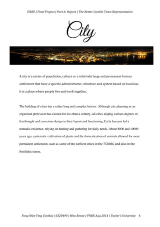   ENBE	
  |	
  Final	
  Project	
  |	
  Part	
  A:	
  Report	
  |	
  The	
  Better	
  Livable	
  Town	
  Representation	
  
	
  
	
   Fong	
  Wen	
  Ying	
  Cynthia	
  |	
  0320499	
  |	
  Miss	
  Renee	
  |	
  FNBE	
  Aug	
  2014	
  |	
  Taylor’s	
  University	
   4	
  
City
	
  
A	
  city	
  is	
  a	
  center	
  of	
  population,	
  culture	
  or	
  a	
  relatively	
  large	
  and	
  permanent	
  human	
  
settlement	
  that	
  have	
  a	
  specific	
  administrative,	
  structure	
  and	
  system	
  based	
  on	
  local	
  law.	
  
It	
  is	
  a	
  place	
  where	
  people	
  live	
  and	
  work	
  together.	
  	
  
	
  
The building of cities has a rather long and complex history. Although city planning as an
organized profession has existed for less than a century, all cities display various degrees of
forethought and conscious design in their layout and functioning. Early humans led a
nomadic existence, relying on hunting and gathering for daily needs. About 8000 and 10000
years ago, systematic cultivation of plants and the domestication of animals allowed for more
permanent settlements such as some	
  of	
  the	
  earliest	
  cities	
  in	
  the	
  7500BC	
  and	
  also	
  in	
  the	
  
Neolithic	
  times.	
  	
  	
  
	
  
	
  
	
  
	
  
	
  
	
  
 