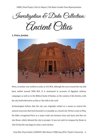   ENBE	
  |	
  Final	
  Project	
  |	
  Part	
  A:	
  Report	
  |	
  The	
  Better	
  Livable	
  Town	
  Representation	
  
	
  
	
   Fong	
  Wen	
  Ying	
  Cynthia	
  |	
  0320499	
  |	
  Miss	
  Renee	
  |	
  FNBE	
  Aug	
  2014	
  |	
  Taylor’s	
  University	
   6	
  
Investigation & Data Collection:
Ancient Cities
1.	
  Petra,	
  Jordan	
  
	
  
	
  
	
  
	
  
	
  
	
  
	
  
	
  
	
  
Petra,	
  in	
  Jordan,	
  was	
  settled	
  as	
  early	
  as	
  312	
  BCE,	
  although	
  the	
  area	
  around	
  the	
  city	
  had	
  
been	
   settled	
   around	
   7000	
   BCE.	
   It	
   is	
   mentioned	
   in	
   accounts	
   of	
   Egyptian	
   military	
  
campaigns	
  as	
  well	
  as	
  in	
  the	
  Biblical	
  book	
  of	
  Exodus,	
  as	
  the	
  country	
  of	
  the	
  Horites,	
  with	
  
the	
  city	
  itself	
  referred	
  to	
  as	
  Sela	
  or	
  ‘the	
  cleft	
  in	
  the	
  rock.’	
  	
  
Archaeologists	
   believe	
   that	
   the	
   city	
   was	
   originally	
   settled	
   as	
   a	
   means	
   to	
   control	
   the	
  
natural	
  reservoirs	
  that	
  form	
  beneath	
  it	
  or	
  possibly	
  as	
  a	
  burial	
  site.	
  Writers	
  such	
  as	
  Pliny	
  
the	
  Elder	
  recognized	
  Petra	
  as	
  a	
  major	
  trade	
  site	
  between	
  Gaza	
  and	
  Syria	
  and	
  then	
  on	
  
into	
  Rome,	
  which	
  allowed	
  the	
  city	
  to	
  prosper.	
  It	
  was	
  not	
  until	
  its	
  conquest	
  by	
  Rome	
  in	
  
106	
  CE	
  that	
  the	
  city	
  began	
  to	
  enter	
  a	
  slow	
  decline.	
  	
  
 