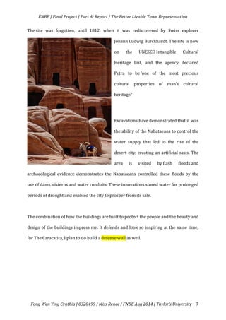   ENBE	
  |	
  Final	
  Project	
  |	
  Part	
  A:	
  Report	
  |	
  The	
  Better	
  Livable	
  Town	
  Representation	
  
	
  
	
   Fong	
  Wen	
  Ying	
  Cynthia	
  |	
  0320499	
  |	
  Miss	
  Renee	
  |	
  FNBE	
  Aug	
  2014	
  |	
  Taylor’s	
  University	
   7	
  
The	
  site	
   was	
   forgotten,	
   until	
   1812,	
   when	
   it	
   was	
   rediscovered	
   by	
   Swiss	
   explorer	
  
Johann	
  Ludwig	
  Burckhardt.	
  The	
  site	
  is	
  now	
  
on	
   the	
   UNESCO	
  Intangible	
   Cultural	
  
Heritage	
   List,	
   and	
   the	
   agency	
   declared	
  
Petra	
   to	
   be	
  ‘one	
   of	
   the	
   most	
   precious	
  
cultural	
   properties	
   of	
   man's	
   cultural	
  
heritage.’	
  	
  
	
  
Excavations	
  have	
  demonstrated	
  that	
  it	
  was	
  
the	
  ability	
  of	
  the	
  Nabataeans	
  to	
  control	
  the	
  
water	
   supply	
   that	
   led	
   to	
   the	
   rise	
   of	
   the	
  
desert	
  city,	
  creating	
  an	
  artificial	
  oasis.	
  The	
  
area	
   is	
   visited	
   by	
  flash	
   floods	
  and	
  
archaeological	
   evidence	
   demonstrates	
   the	
   Nabataeans	
   controlled	
   these	
   floods	
   by	
   the	
  
use	
  of	
  dams,	
  cisterns	
  and	
  water	
  conduits.	
  These	
  innovations	
  stored	
  water	
  for	
  prolonged	
  
periods	
  of	
  drought	
  and	
  enabled	
  the	
  city	
  to	
  prosper	
  from	
  its	
  sale.	
  	
  
	
  
The	
  combination	
  of	
  how	
  the	
  buildings	
  are	
  built	
  to	
  protect	
  the	
  people	
  and	
  the	
  beauty	
  and	
  
design	
  of	
  the	
  buildings	
  impress	
  me.	
  It	
  defends	
  and	
  look	
  so	
  inspiring	
  at	
  the	
  same	
  time;	
  
for	
  The	
  Caracatita,	
  I	
  plan	
  to	
  do	
  build	
  a	
  defense	
  wall	
  as	
  well.	
  	
  
	
  
	
  
	
  
	
  
 