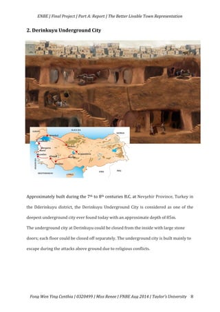   ENBE	
  |	
  Final	
  Project	
  |	
  Part	
  A:	
  Report	
  |	
  The	
  Better	
  Livable	
  Town	
  Representation	
  
	
  
	
   Fong	
  Wen	
  Ying	
  Cynthia	
  |	
  0320499	
  |	
  Miss	
  Renee	
  |	
  FNBE	
  Aug	
  2014	
  |	
  Taylor’s	
  University	
   8	
  
2.	
  Derinkuyu	
  Underground	
  City	
  
	
  
	
  
	
  
	
  
	
  
	
  
	
  
	
  
Approximately	
  built	
  during	
  the	
  7th	
  to	
  8th	
  centuries	
  B.C.	
  at	
  Nevşehir	
  Province,	
  Turkey	
  in	
  
the	
  Dderinkuyu	
  district,	
  the	
  Derinkuyu	
  Underground	
  City	
  is	
  considered	
  as	
  one	
  of	
  the	
  
deepest	
  underground	
  city	
  ever	
  found	
  today	
  with	
  an	
  approximate	
  depth	
  of	
  85m.	
  	
  
The	
  underground	
  city	
  at	
  Derinkuyu	
  could	
  be	
  closed	
  from	
  the	
  inside	
  with	
  large	
  stone	
  
doors;	
  each	
  floor	
  could	
  be	
  closed	
  off	
  separately.	
  The	
  underground	
  city	
  is	
  built	
  mainly	
  to	
  
escape	
  during	
  the	
  attacks	
  above	
  ground	
  due	
  to	
  religious	
  conflicts.	
  	
  
	
  
	
  
	
  
 
