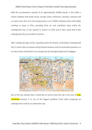   ENBE	
  |	
  Final	
  Project	
  |	
  Part	
  A:	
  Report	
  |	
  The	
  Better	
  Livable	
  Town	
  Representation	
  
	
  
	
   Fong	
  Wen	
  Ying	
  Cynthia	
  |	
  0320499	
  |	
  Miss	
  Renee	
  |	
  FNBE	
  Aug	
  2014	
  |	
  Taylor’s	
  University	
   9	
  
With	
   the	
   accomodation	
   capacity	
   of	
   an	
   approximately	
   20,000	
   people,	
   it	
   also	
   holds	
   a	
  
school	
  complete	
  with	
  study	
  rooms,	
  storage	
  rooms,	
  refectories,	
  churches,	
  wineries	
  and	
  
so	
  much	
  more,	
  One	
  of	
  its	
  interesting	
  feature	
  is	
  its	
  15,000	
  ventilation	
  ducts	
  with	
  depth	
  
reaching	
   as	
   deep	
   as	
   55m;	
   providing	
   fresh	
   air	
   and	
   ventilation	
   deep	
   within	
   the	
  
underground	
   city.	
   It	
   was	
   opened	
   to	
   visitors	
   in	
   1969	
   and	
   to	
   date,	
   about	
   half	
   of	
   the	
  
underground	
  city	
  is	
  accessible	
  to	
  tourists.	
  	
  
	
  
After	
  reading	
  through	
  articles	
  regarding	
  about	
  the	
  history	
  of	
  Derinkuyu	
  Underground	
  
City,	
  it	
  oroves	
  that	
  us	
  humans	
  will	
  go	
  beyond	
  measure	
  just	
  for	
  protectiom	
  purposes,	
  so	
  
far	
  where	
  they	
  created	
  their	
  own	
  unerground	
  city	
  through	
  simple	
  tools	
  of	
  digging.	
  	
  
	
  
	
  
	
  
	
  
	
  
	
  
	
  
	
  
	
  
One	
  of	
  the	
  key	
  element	
  that	
  I	
  would	
  like	
  to	
  extract	
  from	
  this	
  city	
  is	
  the	
  uses	
  of	
  large	
  
ventilation	
   because	
   it	
   is	
   one	
   of	
   the	
   biggest	
   problems	
   faced	
   when	
   proposing	
   an	
  
underground	
  as	
  well	
  as	
  an	
  underwater	
  city.	
  
	
  
 