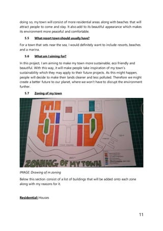 11
doing so, my town will consist of more residential areas along with beaches that will
attract people to come and stay. It also add to its beautiful appearance which makes
its environment more peaceful and comfortable.
5.5 What resort town should usually have?
For a town that sets near the sea, I would definitely want to include resorts, beaches
and a marina.
5.6 What am I aiming for?
In this project, I am aiming to make my town more sustainable, eco friendly and
beautiful. With this way, it will make people take inspiration of my town’s
sustainability which they may apply to their future projects. As this might happen,
people will decide to make their lands cleaner and less polluted. Therefore we might
create a better future to our planet, where we won’t have to disrupt the environment
further.
5.7 Zoning of my town
IMAGE: Drawing of m zoning
Below this section consist of a list of buildings that will be added onto each zone
along with my reasons for it.
Residential: Houses
 