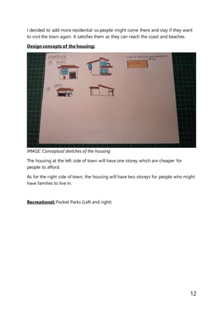 12
I decided to add more residential so people might come there and stay if they want
to visit the town again. It satisfies them as they can reach the coast and beaches.
Design concepts of the housing:
IMAGE: Conceptual sketches of the housing
The housing at the left side of town will have one storey which are cheaper for
people to afford.
As for the right side of town, the housing will have two storeys for people who might
have families to live in.
Recreational: Pocket Parks (Left and right)
 