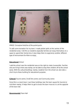 13
IMAGE: Conceptual sketches of the pocket parks
To add some recreation for my town, I made pocket parks at the centres of the
residential areas. I did this so residents especially families can enjoy themselves on a
space to spend their family time. It also helps them to experience another different
type of environment for them to enjoy.
Educational: School
I add the school near the residential area on the right to make it accessible. Families
who are living in that area nearby can be able to drop their children off at the school
easily. With the cultural buildings nearby, students from the school can also take a
short trip to these building for educational purposes.
Cultural: Tourist centre, Small Arts centre and Community centre
Since this is a resort town, I put these buildings near the town square for tourists to
visit them nearby. It helps them to get to know the town more as it is at the opposite
of the town hall.
Governmental: Town Hall
 