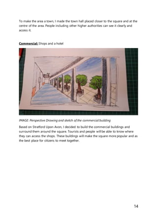 14
To make the area a town, I made the town hall placed closer to the square and at the
centre of the area. People including other higher authorities can see it clearly and
access it.
Commercial: Shops and a hotel
IMAGE: Perspective Drawing and sketch of the commercial building
Based on Stratford Upon Avon, I decided to build the commercial buildings and
surround them around the square. Tourists and people will be able to know where
they can access the shops. These buildings will make the square more popular and as
the best place for citizens to meet together.
 