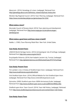 18
About.com. (2014). Genealogy of a town. [webpage]. Retrieved from
http://genealogy.about.com/od/history_research/tp/local_history.htm
Moreton Bay Regional Council. (2014). Town Planning. [webpage]. Retrieved from
https://www.moretonbay.qld.gov.au/general.aspx?id=2242
What makes a town?
Municiple Council of Penang Island. (2014). Town planning and development.
[webpage]. Retrieved from http://www.mppp.gov.my/en/perancangan-
pembangunan
What makes a good town and how a town is built?
Keeble, L. (1983). Town Planning Made Plain. New York. United States.
Case Study: Ancient Town:
UNESCO World Heritage Centre. (2014). Archaeological site of Carthage. [webpage].
Retrieved from http://whc.unesco.org/en/list/37
Encyclopedia Britannia. (2014). Kart-hadasht (ancient city, Tunisia). [webapge].
Retrieved from http://global.britannica.com/EBchecked/topic/97373/Carthage
Case Study: Present Town
Tim Lambert. (n.d.). A history of Stratford Upon Avon. [webpage]. Retrieved from
http://www.localhistories.org/stratford.html
Visit Stratford Upon Avon. (2014). Official Website for Visit Stratford Upon Avon.
[webpage]. Retrieved from http://www.visitstratforduponavon.co.uk/
Quinsolve. (2000). Stratford-upon-Avon 800th Anniversary Guide. [webpage].
Retrieved from http://www.stratford-upon-avon.co.uk/soa800.htm#800yrst&c
Stratford-upon-Avon Town Council. (2014). Town Hall History. [webpage]. Retrieved
from http://www.stratforduponavontowncouncil.com/content/town-hall-history
Case Study: Future Town
 