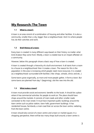 3
My Research: The Town
1.1 What is a town?:
A town is an area consist of a combination of housing and other facilities. It is also a
community, smaller than a city, bigger than a neighbourhood. And it is where people
live, do their activities and work.
1.2 Brief History of a town:
Every town is created in many different ways based on their history no matter what
kind of place they come from. Mostly, a town is created due to an impact affected on
a community.
However, below this paragraph shows a basic way of how a town is created.
A town is created through a hierarchy of a built environment. It all starts from a room
to a house to a neighbourhood then it creates a town. The reason for this is the
population in the area is increasing which people need more resources. It is created
as a neighbourhood surrounded with facilities ( like: shops, schools, clinics and etc…)
Some towns grow organically, as more and more people gather, it forms a town. But
some towns are planned from day 1 (beginning), slot the new into the old.
1.3 What makes a town?
A town must provide social and economic benefits to the locals. It should be a place
where it has commercial activities for people to work on. The place should have
shops around the markets. It consists of main roads and other smaller roads
connected to the main street. It must have important public buildings around the
town centre such as police station, town halls, government buildings. It has
residential houses, farmlands, a main road that cut across the town centre, radiating
from the town centre.
A town should also consist of a town centre and a town or market square. In a
shopping perspective, there will be too many shops built around, a town centre is
 
