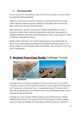 5
1.5 How a town is built?
A town can be built in two different ways. It can be built naturally or can be created
by using town planning methods.
Based on the hierarchy of a built environment, an area can be turned into a town
when it becomes popular. By gaining attention, more people will come and stay
there, which more resources will be built there.
Town planning is a decision of what a town should look like before it is built. A
planned or modern town is planned by government authorities, town planner or
engaged developer. Authorities control development of town, they are also in charge
of making it sustainable and liberal.
Besides higher authorities, town councils approve towns. For an empty land, the
town council would evaluate the design that is designed by the town planner and
decide whether it is for the greater good for the people. They comment on form and
type of development.
2. Ancient Town Case Study: Carthage, Tunisia
2.1 Brief History:
Carthage known as Carthago is located at the African north coast. It is one of the
most famous historic towns of the Roman Empire. It was founded by the Phoenicians
at 9th
Century B.C. at the Gulf of Tunis. It was built during the 6th
century, which it
grew into a trading empire. The civilisation cover most of the Mediterranean which it
occupied the Roman territories.
Carthage was a town of mixed different cultures such as Phoenico-Punic, Roman,
Paleochristian and Arab. This was due to the fact that it became a famous trading
port as it’s known for building for strong ships. As centuries pass by, it started to
 