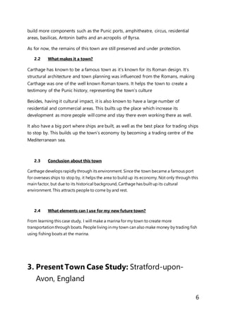 6
build more components such as the Punic ports, amphitheatre, circus, residential
areas, basilicas, Antonin baths and an acropolis of Byrsa.
As for now, the remains of this town are still preserved and under protection.
2.2 What makes it a town?
Carthage has known to be a famous town as it’s known for its Roman design. It’s
structural architecture and town planning was influenced from the Romans, making
Carthage was one of the well known Roman towns. It helps the town to create a
testimony of the Punic history, representing the town’s culture
Besides, having it cultural impact, it is also known to have a large number of
residential and commercial areas. This builts up the place which increase its
development as more people will come and stay there even working there as well.
It also have a big port where ships are built, as well as the best place for trading ships
to stop by. This builds up the town’s economy by becoming a trading centre of the
Mediterranean sea.
2.3 Conclusion about this town
Carthage develops rapidly through its environment. Since the town became a famous port
for overseas ships to stop by, it helps the area to build up its economy. Not only through this
main factor, but due to its historical background, Carthage has built up its cultural
environment. This attracts people to come by and rest.
2.4 What elements can I use for my new future town?
From learning this case study, I will make a marina for my town to create more
transportation through boats. People living in my town can also make money by trading fish
using fishing boats at the marina.
3. Present Town Case Study: Stratford-upon-
Avon, England
 
