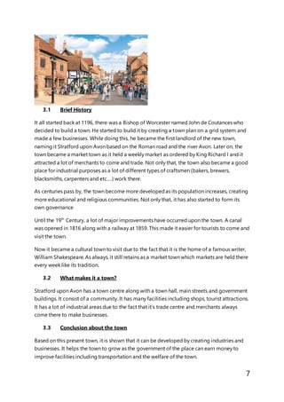 7
3.1 Brief History
It all started back at 1196, there was a Bishop of Worcester named John de Coutances who
decided to build a town. He started to build it by creating a town plan on a grid system and
made a few businesses. While doing this, he became the first landlord of the new town,
naming it Stratford upon Avon based on the Roman road and the river Avon. Later on, the
town became a market town as it held a weekly market as ordered by King Richard I and it
attracted a lot of merchants to come and trade. Not only that, the town also became a good
place for industrial purposes as a lot of different types of craftsmen (bakers, brewers,
blacksmiths, carpenters and etc….) work there.
As centuries pass by, the town become more developedas its population increases, creating
more educational and religious communities. Not only that, it has also started to form its
own governance
Until the 19th
Century, a lot of major improvements have occurred upon the town. A canal
was opened in 1816 along with a railway at 1859. This made it easier for tourists to come and
visit the town.
Now it became a cultural town to visit due to the fact that it is the home of a famous writer,
William Shakespeare. As always, it still retains as a market town which markets are held there
every week like its tradition.
3.2 What makes it a town?
Stratford upon Avon has a town centre along with a town hall, main streets and government
buildings. It consist of a community. It has many facilities including shops, tourist attractions.
It has a lot of industrial areas due to the fact that it’s trade centre and merchants always
come there to make businesses.
3.3 Conclusion about the town
Based on this present town, it is shown that it can be developed by creating industries and
businesses. It helps the town to grow as the government of the place can earn money to
improve facilities including transportation and the welfare of the town.
 