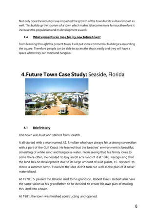8
Not only does the industry have impacted the growth of the town but its cultural impact as
well. This builds up the tourism of a town which makes it become more famous therefore it
increases the population and its development as well.
3.4 What elements can I use for my new future town?
From learning through this present town, I will put some commercial buildings surrounding
the square. Therefore people can be able to access the shops easily and they will have a
space where they can meet and hangout.
4.Future Town Case Study: Seaside, Florida
4.1 Brief History
This town was built and started from scratch.
It all started with a man named J.S. Smolian who have always felt a strong connection
with a part of the Gulf Coast. He learned that the beaches’ environment is beautiful,
consisting of white sand and turquoise water. From seeing that his family loves to
come there often, he decided to buy an 80 acre land of it at 1946. Recognising that
the land has no development due to its large amount of wild plants, J.S. decided to
create a summer camp. However the idea didn’t turn out well as the plan of it never
materialised.
At 1978, J.S. passed the 80 acre land to his grandson, Robert Davis. Robert also have
the same vision as his grandfather so he decided to create his own plan of making
this land into a town.
At 1981, the town was finished constructing and opened.
 