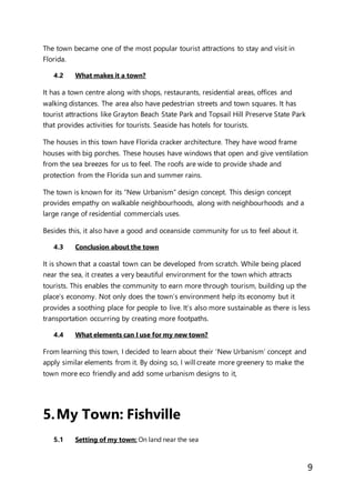 9
The town became one of the most popular tourist attractions to stay and visit in
Florida.
4.2 What makes it a town?
It has a town centre along with shops, restaurants, residential areas, offices and
walking distances. The area also have pedestrian streets and town squares. It has
tourist attractions like Grayton Beach State Park and Topsail Hill Preserve State Park
that provides activities for tourists. Seaside has hotels for tourists.
The houses in this town have Florida cracker architecture. They have wood frame
houses with big porches. These houses have windows that open and give ventilation
from the sea breezes for us to feel. The roofs are wide to provide shade and
protection from the Florida sun and summer rains.
The town is known for its “New Urbanism” design concept. This design concept
provides empathy on walkable neighbourhoods, along with neighbourhoods and a
large range of residential commercials uses.
Besides this, it also have a good and oceanside community for us to feel about it.
4.3 Conclusion about the town
It is shown that a coastal town can be developed from scratch. While being placed
near the sea, it creates a very beautiful environment for the town which attracts
tourists. This enables the community to earn more through tourism, building up the
place’s economy. Not only does the town’s environment help its economy but it
provides a soothing place for people to live. It’s also more sustainable as there is less
transportation occurring by creating more footpaths.
4.4 What elements can I use for my new town?
From learning this town, I decided to learn about their ‘New Urbanism’ concept and
apply similar elements from it. By doing so, I will create more greenery to make the
town more eco friendly and add some urbanism designs to it,
5.My Town: Fishville
5.1 Setting of my town: On land near the sea
 