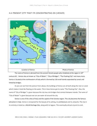 ENBE | Final Project | Part A – Report | A Better Town of Future
ERICA CHIN CHING | 0320460 | PUAN HASMANIRA| FNBE AUG 2014 | TAYLOR’S UNIVERSITY LAKESIDE CAMPUS
4.2 PRESENT CITY THAT I’M CONCENTRATING ON (VENICE)
Location of Venice Photo of Venice
The name of Venice is derived from the ancient Veneti people who inhabited at the region in 10th
century B.C. Venice also as known as “City of Water”, “City of Bridges”, “The Floating City” and many more.
Venice is located at the northeastern of Italy which is formed by 118 small islands separated by canals and
linked by bridges.
As you can see from the picture from above, the buildings of Venice are all built along the river or canal
which makes it look like floating on the water. This is how Venice got its name “The Floating City”. Also, the
name of “City of Bridges” is given because the city has a lot bridges that connect between islands. The name of
“City of Water” is given because we can see water all around the city.
Venice is one of the cities of Italy and the capital of the Veneto region. This city becomes the famous
attraction in Italy. Venice is renowned for the beauty of its setting, its architecture and its artworks.The city in
its entirety is listed as a World Heritage Site, along with its lagoon. This eventually attracts tourist to visit.
 