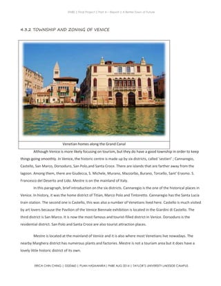 ENBE | Final Project | Part A – Report | A Better Town of Future
ERICA CHIN CHING | 0320460 | PUAN HASMANIRA| FNBE AUG 2014 | TAYLOR’S UNIVERSITY LAKESIDE CAMPUS
4.3.2 TOWNSHIP AND ZONING OF VENICE
Venetian homes along the Grand Canal
Although Venice is more likely focusing on tourism, but they do have a good township in order to keep
things going smoothly. In Venice, the historic centre is made up by six districts, called 'sestieri' ; Cannaregio,
Castello, San Marco, Dorsoduro, San Polo,and Santa Croce. There are islands that are farther away from the
lagoon. Among them, there are Giudecca, S. Michele, Murano, Mazzorbo, Burano, Torcello, Sant' Erasmo. S.
Francesco del Deserto and Lido. Mestre is on the mainland of Italy.
In this paragraph, brief introduction on the six districts. Cannaregio is the one of the historical places in
Venice. In history, it was the home district of Titian, Marco Polo and Tintoretto. Cannaregio has the Santa Lucia
train station. The second one is Castello, this was also a number of Venetians lived here. Castello is much visited
by art lovers because the Pavilion of the Venice Biennale exhibition is located in the Giardini di Castello. The
third district is San Marco. It is now the most famous and tourist-filled district in Venice. Dorsoduro is the
residential district. San Polo and Santa Croce are also tourist attraction places.
Mestre is located at the mainland of Venice and it is also where most Venetians live nowadays. The
nearby Marghera district has numerous plants and factories. Mestre is not a touriam area but it does have a
lovely little historic district of its own.
 