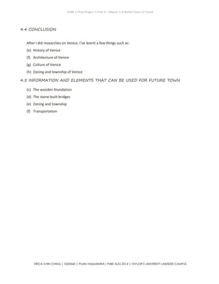 ENBE | Final Project | Part A – Report | A Better Town of Future
ERICA CHIN CHING | 0320460 | PUAN HASMANIRA| FNBE AUG 2014 | TAYLOR’S UNIVERSITY LAKESIDE CAMPUS
4.4 CONCLUSION
After I did researches on Venice, I’ve learnt a few things such as:
(e) History of Venice
(f) Architecture of Venice
(g) Culture of Venice
(h) Zoning and township of Venice
4.5 INFORMATION AND ELEMENTS THAT CAN BE USED FOR FUTURE TOWN
(c) The wooden foundation
(d) The stone-built bridges
(e) Zoning and township
(f) Transportation
 