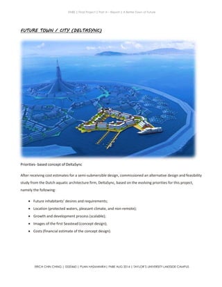 ENBE | Final Project | Part A – Report | A Better Town of Future
ERICA CHIN CHING | 0320460 | PUAN HASMANIRA| FNBE AUG 2014 | TAYLOR’S UNIVERSITY LAKESIDE CAMPUS
FUTURE TOWN / CITY (DELTASYNC)
Priorities- based concept of DeltaSync
After receiving cost estimates for a semi-submersible design, commissioned an alternative design and feasibility
study from the Dutch aquatic architecture firm, DeltaSync, based on the evolving priorities for this project,
namely the following:
 Future inhabitants’ desires and requirements;
 Location (protected waters, pleasant climate, and non­remote);
 Growth and development process (scalable);
 Images of the first Seastead (concept design);
 Costs (financial estimate of the concept design).
 