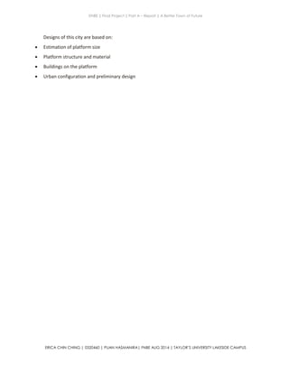 ENBE | Final Project | Part A – Report | A Better Town of Future
ERICA CHIN CHING | 0320460 | PUAN HASMANIRA| FNBE AUG 2014 | TAYLOR’S UNIVERSITY LAKESIDE CAMPUS
Designs of this city are based on:
 Estimation of platform size
 Platform structure and material
 Buildings on the platform
 Urban configuration and preliminary design
 