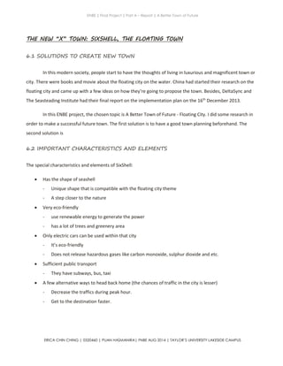ENBE | Final Project | Part A – Report | A Better Town of Future
ERICA CHIN CHING | 0320460 | PUAN HASMANIRA| FNBE AUG 2014 | TAYLOR’S UNIVERSITY LAKESIDE CAMPUS
THE NEW “X” TOWN: SIXSHELL, THE FLOATING TOWN
6.1 SOLUTIONS TO CREATE NEW TOWN
In this modern society, people start to have the thoughts of living in luxurious and magnificent town or
city. There were books and movie about the floating city on the water. China had started their research on the
floating city and came up with a few ideas on how they’re going to propose the town. Besides, DeltaSync and
The Seasteading Institute had their final report on the implementation plan on the 16th
December 2013.
In this ENBE project, the chosen topic is A Better Town of Future - Floating City. I did some research in
order to make a successful future town. The first solution is to have a good town planning beforehand. The
second solution is
6.2 IMPORTANT CHARACTERISTICS AND ELEMENTS
The special characteristics and elements of SixShell:
 Has the shape of seashell
- Unique shape that is compatible with the floating city theme
- A step closer to the nature
 Very eco-friendly
- use renewable energy to generate the power
- has a lot of trees and greenery area
 Only electric cars can be used within that city
- It’s eco-friendly
- Does not release hazardous gases like carbon monoxide, sulphur dioxide and etc.
 Sufficient public transport
- They have subways, bus, taxi
 A few alternative ways to head back home (the chances of traffic in the city is lesser)
- Decrease the traffics during peak hour.
- Get to the destination faster.
 
