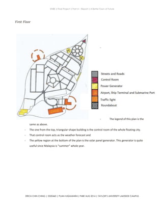 ENBE | Final Project | Part A – Report | A Better Town of Future
ERICA CHIN CHING | 0320460 | PUAN HASMANIRA| FNBE AUG 2014 | TAYLOR’S UNIVERSITY LAKESIDE CAMPUS
First Floor
-
- The legend of this plan is the
same as above.
- The one from the top, triangular-shape building is the control room of the whole floating city.
- That control room acts as the weather forecast and
- The yellow region at the bottom of the plan is the solar panel generator. This generator is quite
useful since Malaysia is “summer” whole year.
 