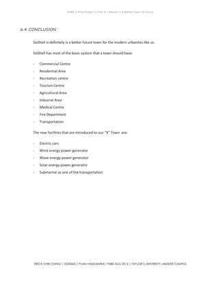 ENBE | Final Project | Part A – Report | A Better Town of Future
ERICA CHIN CHING | 0320460 | PUAN HASMANIRA| FNBE AUG 2014 | TAYLOR’S UNIVERSITY LAKESIDE CAMPUS
6.4 CONCLUSION
SixShell is definitely is a better future town for the modern urbanites like us.
SixShell has most of the basic system that a town should have:
- Commercial Centre
- Residential Area
- Recreation centre
- Tourism Centre
- Agricultural Area
- Indusrial Area
- Medical Centre
- Fire Department
- Transportation
The new facilities that are introduced to our “X” Town are:
- Electric cars
- Wind energy power generator
- Wave energy power generator
- Solar energy power generator
- Submarine as one of the transportation
 